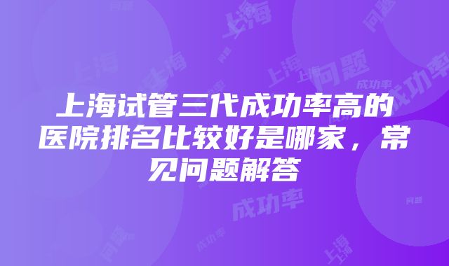 上海试管三代成功率高的医院排名比较好是哪家，常见问题解答