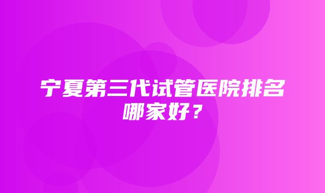 宁夏第三代试管医院排名哪家好？