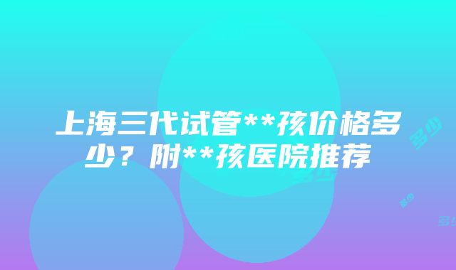 上海三代试管**孩价格多少？附**孩医院推荐