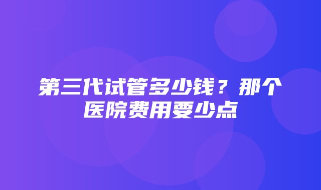 第三代试管多少钱？那个医院费用要少点