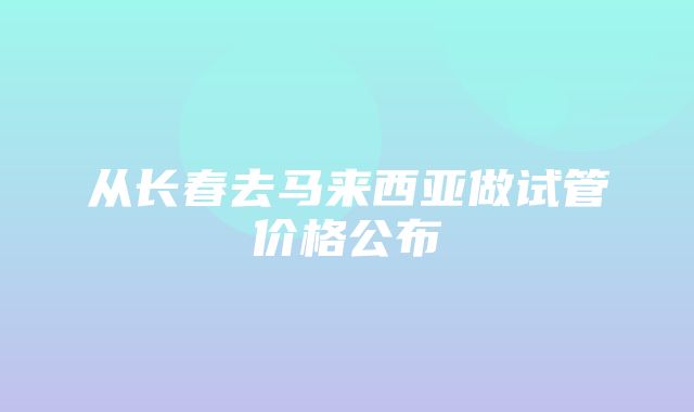 从长春去马来西亚做试管价格公布