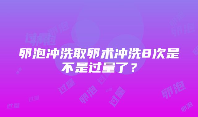 卵泡冲洗取卵术冲洗8次是不是过量了？