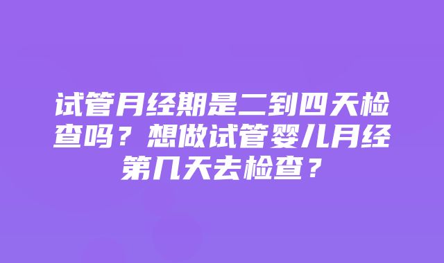 试管月经期是二到四天检查吗？想做试管婴儿月经第几天去检查？