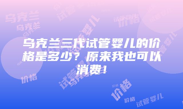 乌克兰三代试管婴儿的价格是多少？原来我也可以消费！