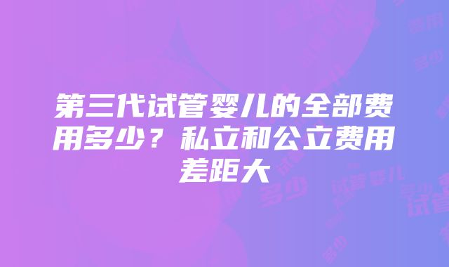 第三代试管婴儿的全部费用多少？私立和公立费用差距大