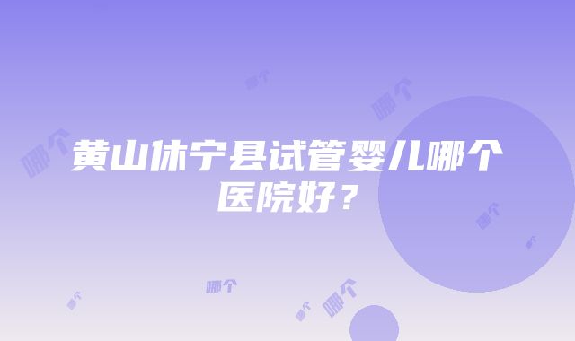 黄山休宁县试管婴儿哪个医院好？