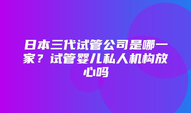 日本三代试管公司是哪一家？试管婴儿私人机构放心吗