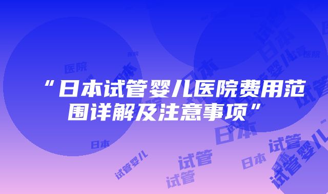 “日本试管婴儿医院费用范围详解及注意事项”