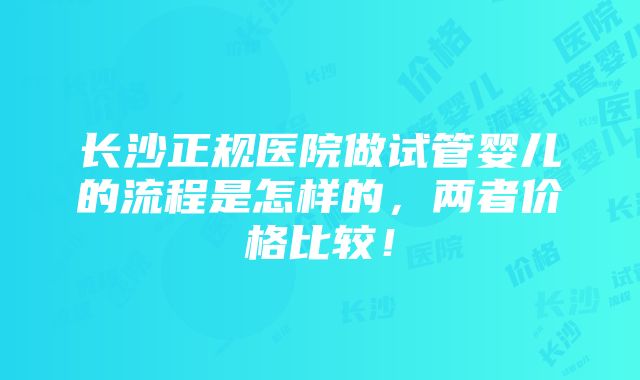 长沙正规医院做试管婴儿的流程是怎样的，两者价格比较！