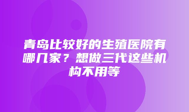 青岛比较好的生殖医院有哪几家？想做三代这些机构不用等