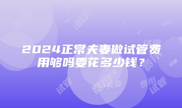 2024正常夫妻做试管费用够吗要花多少钱？