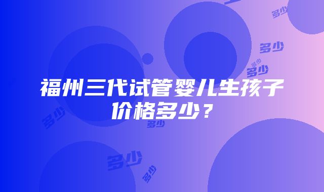 福州三代试管婴儿生孩子价格多少？