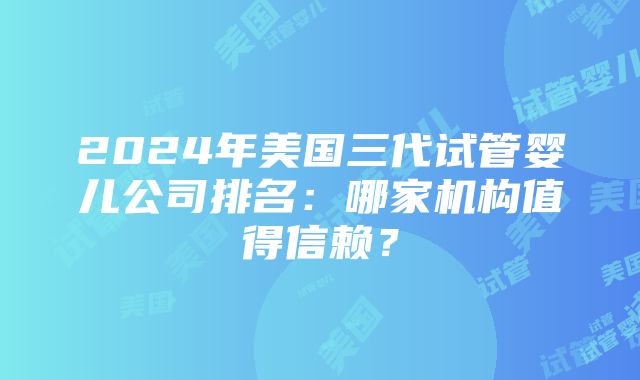 2024年美国三代试管婴儿公司排名：哪家机构值得信赖？