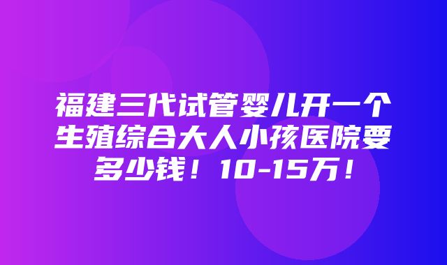 福建三代试管婴儿开一个生殖综合大人小孩医院要多少钱！10-15万！