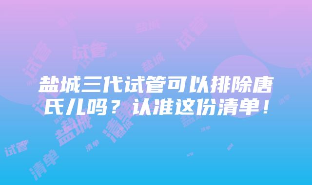 盐城三代试管可以排除唐氏儿吗？认准这份清单！