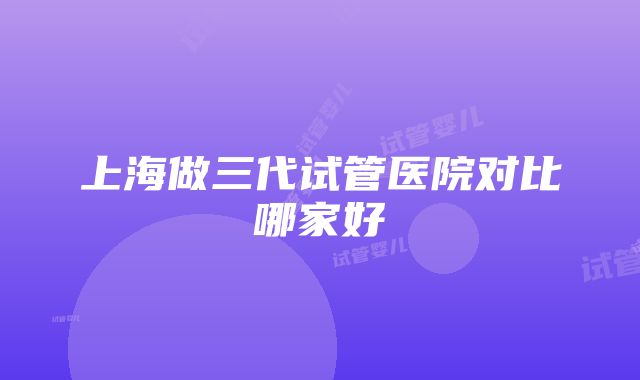 上海做三代试管医院对比哪家好