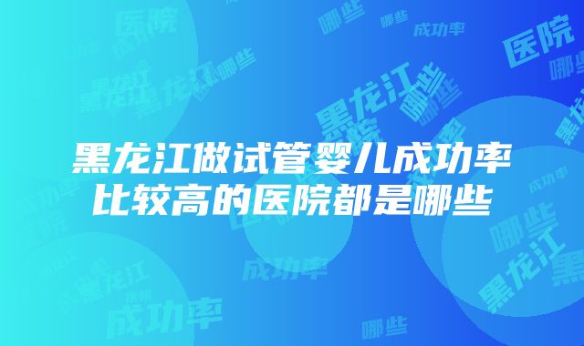 黑龙江做试管婴儿成功率比较高的医院都是哪些