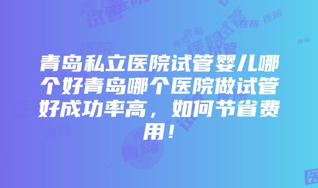 青岛私立医院试管婴儿哪个好青岛哪个医院做试管好成功率高，如何节省费用！