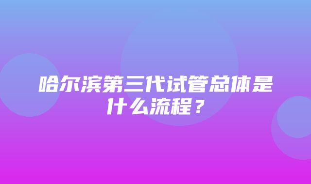 哈尔滨第三代试管总体是什么流程？