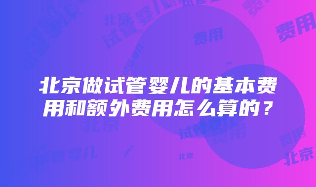 北京做试管婴儿的基本费用和额外费用怎么算的？