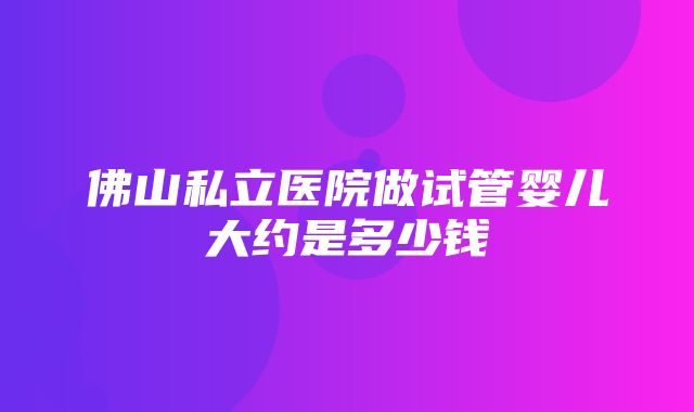 佛山私立医院做试管婴儿大约是多少钱