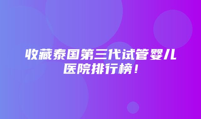 收藏泰国第三代试管婴儿医院排行榜！