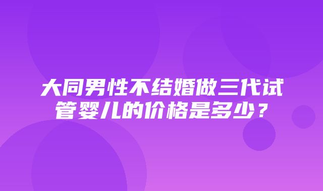 大同男性不结婚做三代试管婴儿的价格是多少？