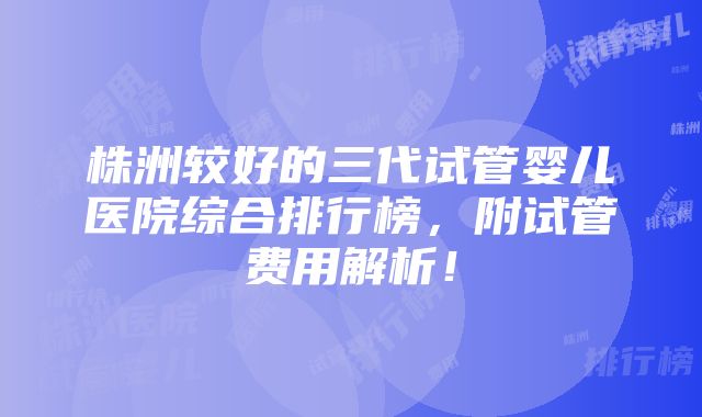 株洲较好的三代试管婴儿医院综合排行榜，附试管费用解析！