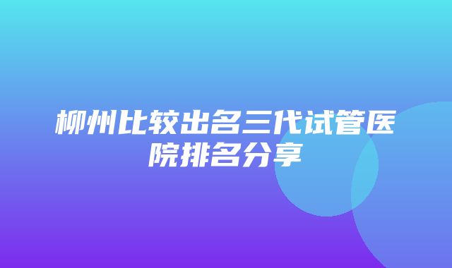 柳州比较出名三代试管医院排名分享