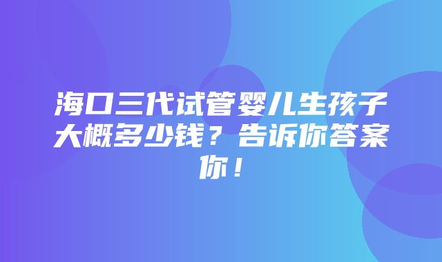 海口三代试管婴儿生孩子大概多少钱？告诉你答案你！