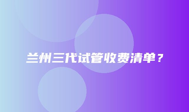 兰州三代试管收费清单？