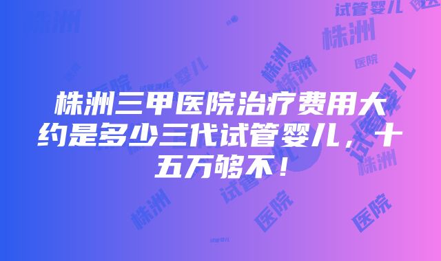 株洲三甲医院治疗费用大约是多少三代试管婴儿，十五万够不！