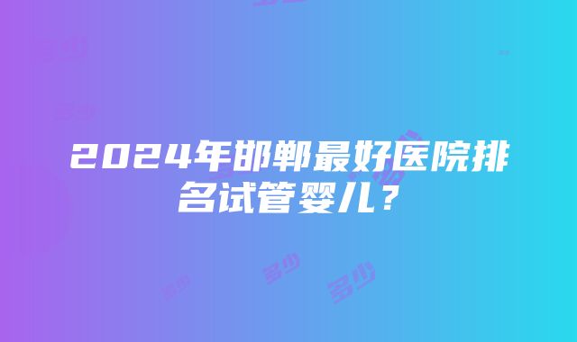 2024年邯郸最好医院排名试管婴儿？