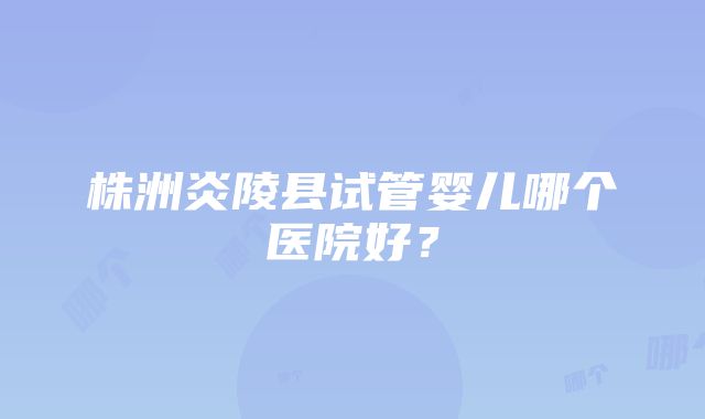 株洲炎陵县试管婴儿哪个医院好？