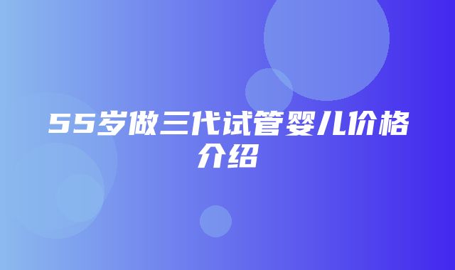 55岁做三代试管婴儿价格介绍