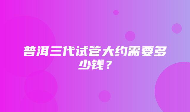 普洱三代试管大约需要多少钱？