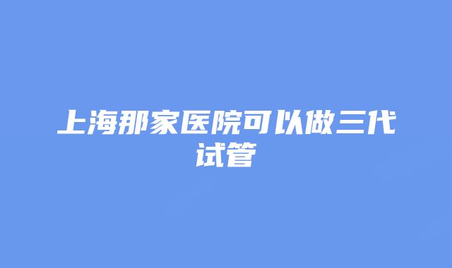 上海那家医院可以做三代试管