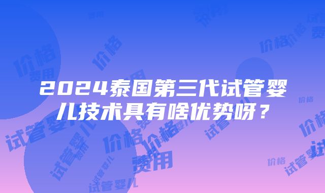 2024泰国第三代试管婴儿技术具有啥优势呀？