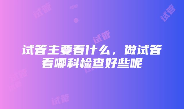 试管主要看什么，做试管看哪科检查好些呢