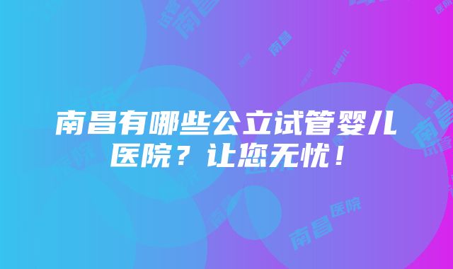 南昌有哪些公立试管婴儿医院？让您无忧！