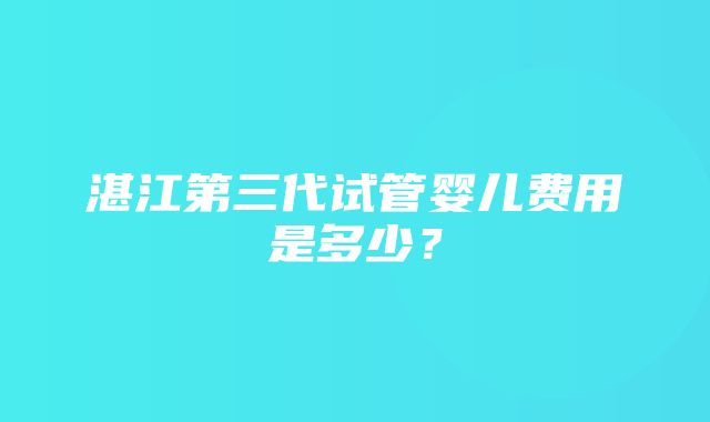 湛江第三代试管婴儿费用是多少？