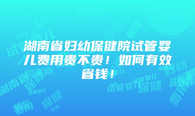 湖南省妇幼保健院试管婴儿费用贵不贵！如何有效省钱！