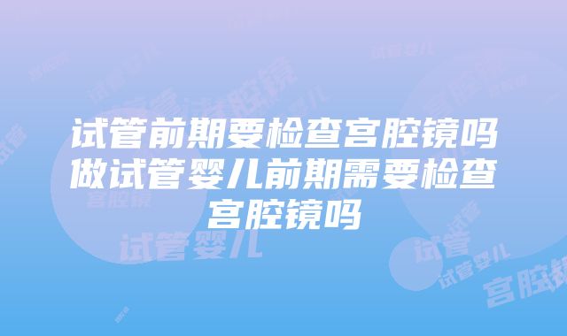 试管前期要检查宫腔镜吗做试管婴儿前期需要检查宫腔镜吗