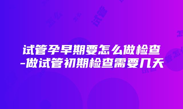 试管孕早期要怎么做检查-做试管初期检查需要几天