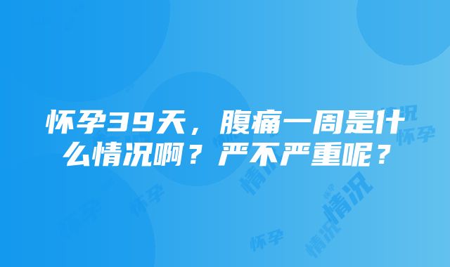 怀孕39天，腹痛一周是什么情况啊？严不严重呢？