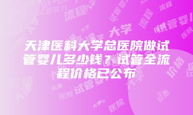 天津医科大学总医院做试管婴儿多少钱？试管全流程价格已公布