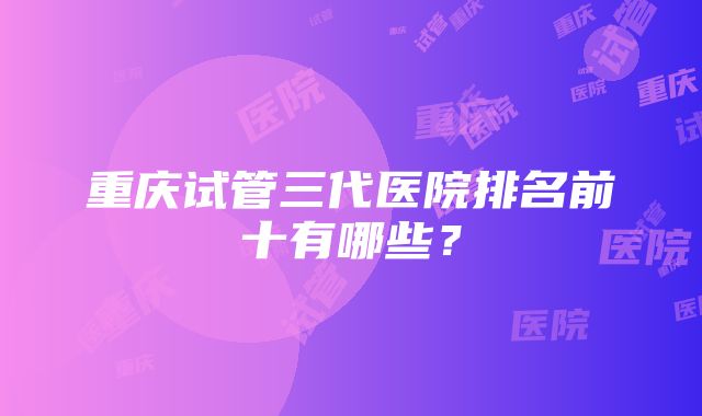 重庆试管三代医院排名前十有哪些？