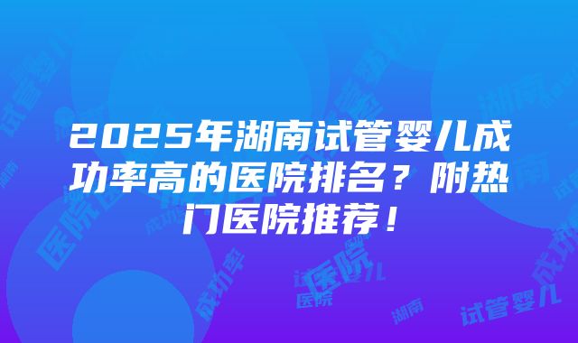 2025年湖南试管婴儿成功率高的医院排名？附热门医院推荐！