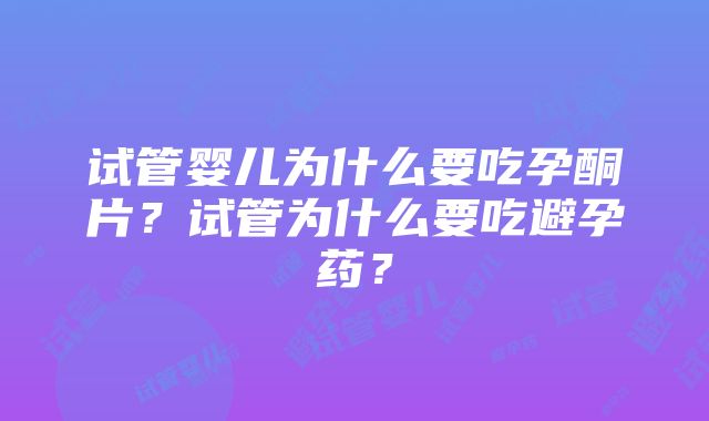 试管婴儿为什么要吃孕酮片？试管为什么要吃避孕药？