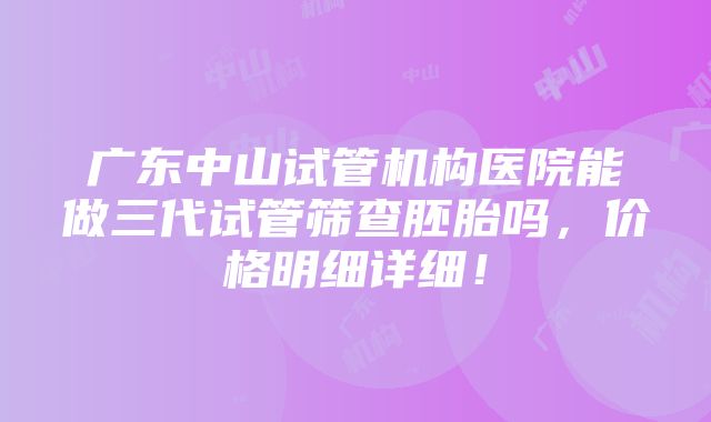 广东中山试管机构医院能做三代试管筛查胚胎吗，价格明细详细！